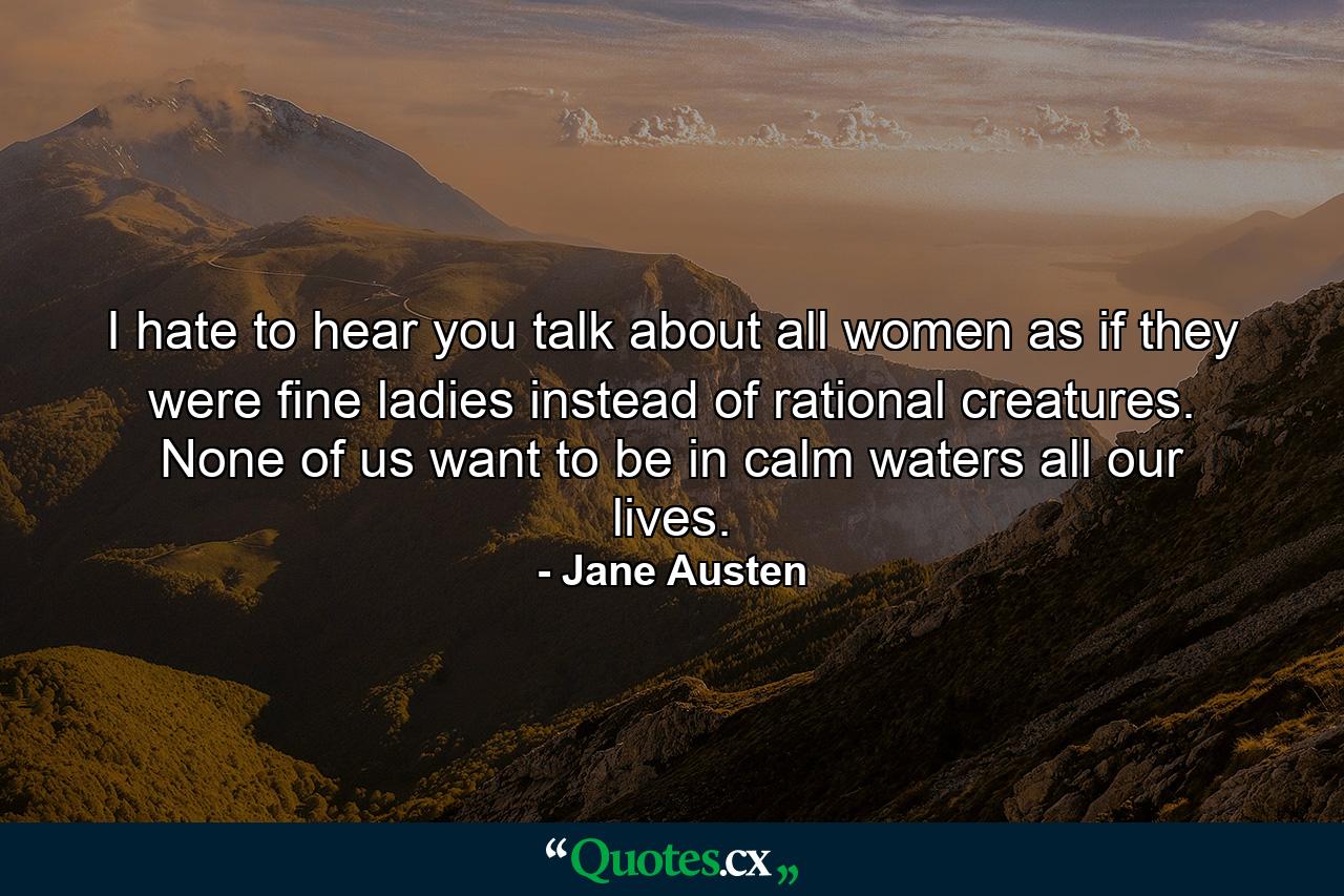 I hate to hear you talk about all women as if they were fine ladies instead of rational creatures. None of us want to be in calm waters all our lives. - Quote by Jane Austen