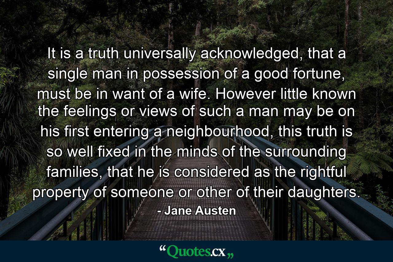 It is a truth universally acknowledged, that a single man in possession of a good fortune, must be in want of a wife. However little known the feelings or views of such a man may be on his first entering a neighbourhood, this truth is so well fixed in the minds of the surrounding families, that he is considered as the rightful property of someone or other of their daughters. - Quote by Jane Austen