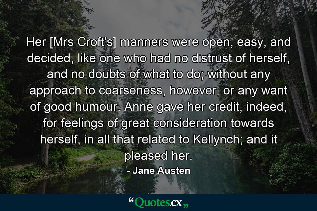 Her [Mrs Croft's] manners were open, easy, and decided, like one who had no distrust of herself, and no doubts of what to do; without any approach to coarseness, however, or any want of good humour. Anne gave her credit, indeed, for feelings of great consideration towards herself, in all that related to Kellynch; and it pleased her. - Quote by Jane Austen