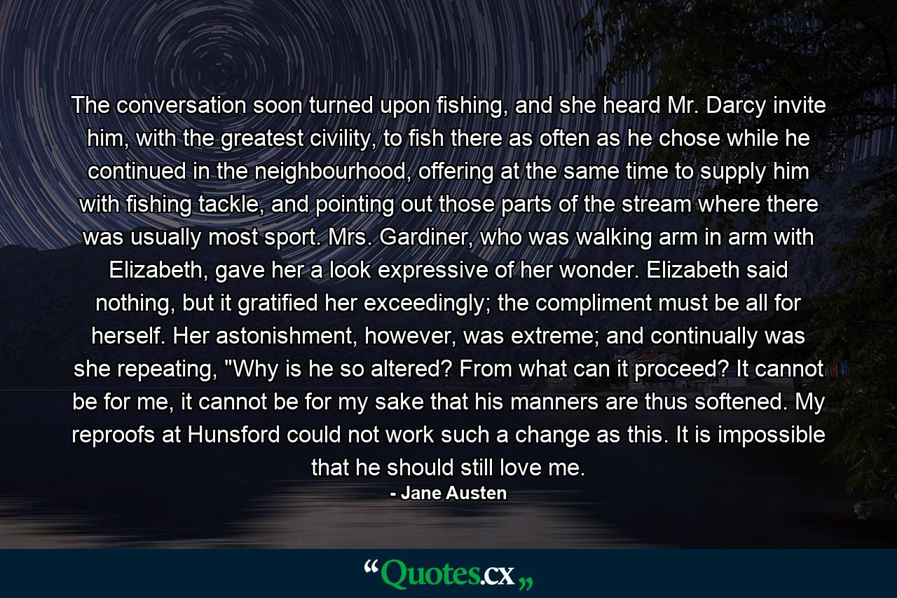 The conversation soon turned upon fishing, and she heard Mr. Darcy invite him, with the greatest civility, to fish there as often as he chose while he continued in the neighbourhood, offering at the same time to supply him with fishing tackle, and pointing out those parts of the stream where there was usually most sport. Mrs. Gardiner, who was walking arm in arm with Elizabeth, gave her a look expressive of her wonder. Elizabeth said nothing, but it gratified her exceedingly; the compliment must be all for herself. Her astonishment, however, was extreme; and continually was she repeating, 