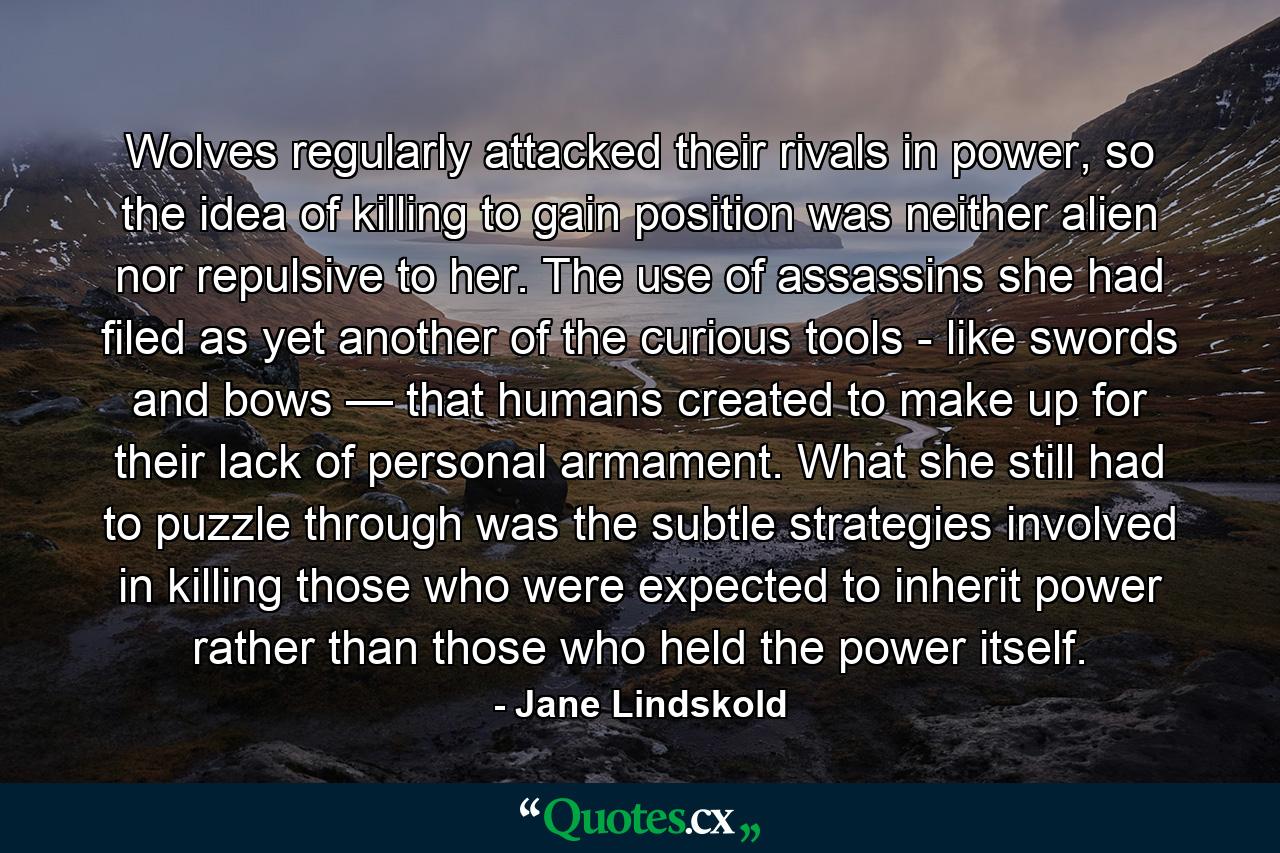 Wolves regularly attacked their rivals in power, so the idea of killing to gain position was neither alien nor repulsive to her. The use of assassins she had filed as yet another of the curious tools - like swords and bows — that humans created to make up for their lack of personal armament. What she still had to puzzle through was the subtle strategies involved in killing those who were expected to inherit power rather than those who held the power itself. - Quote by Jane Lindskold