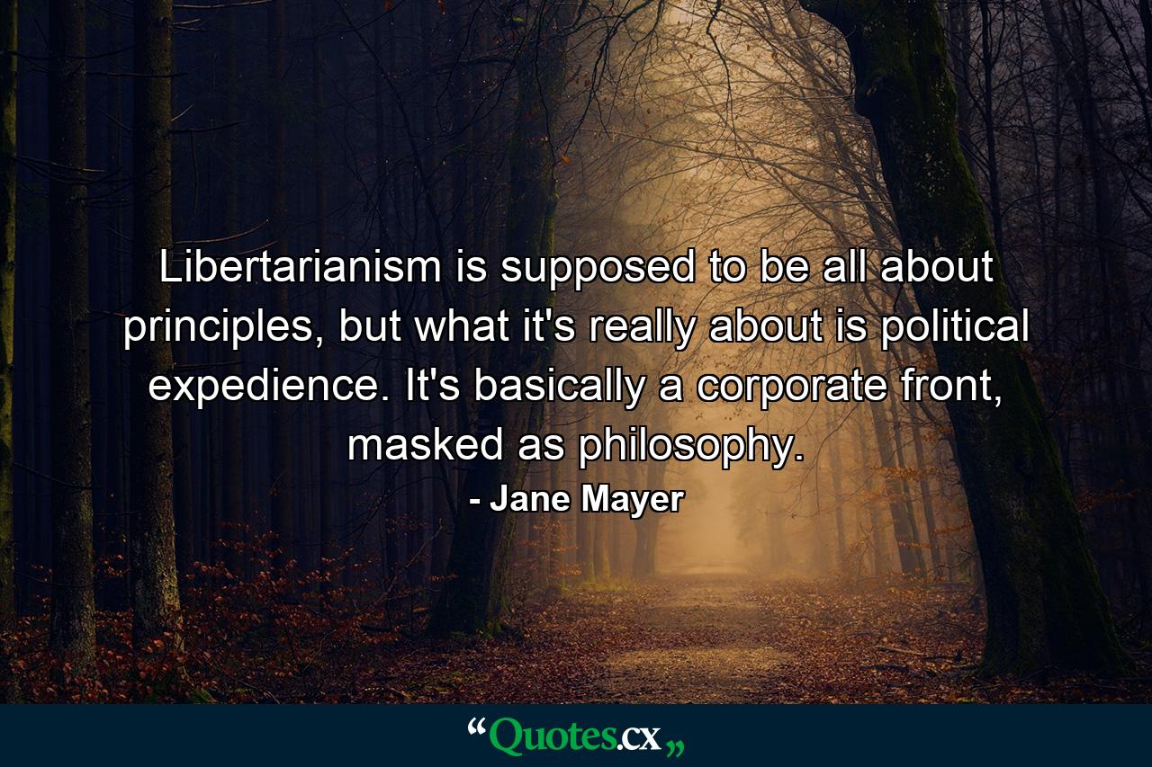 Libertarianism is supposed to be all about principles, but what it's really about is political expedience. It's basically a corporate front, masked as philosophy. - Quote by Jane Mayer