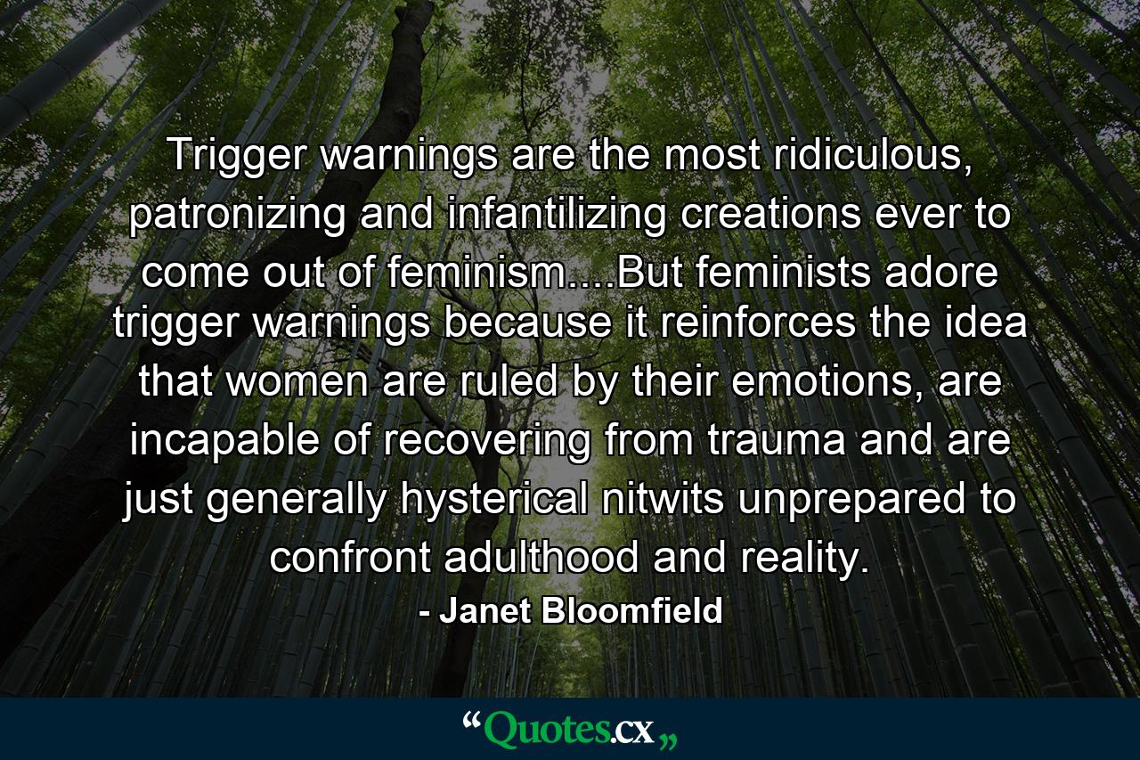 Trigger warnings are the most ridiculous, patronizing and infantilizing creations ever to come out of feminism....But feminists adore trigger warnings because it reinforces the idea that women are ruled by their emotions, are incapable of recovering from trauma and are just generally hysterical nitwits unprepared to confront adulthood and reality. - Quote by Janet Bloomfield