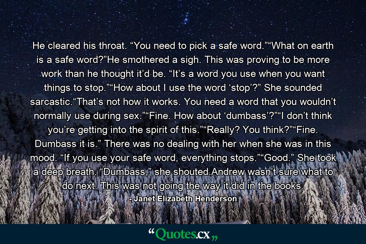 He cleared his throat. “You need to pick a safe word.”“What on earth is a safe word?”He smothered a sigh. This was proving to be more work than he thought it’d be. “It’s a word you use when you want things to stop.”“How about I use the word ‘stop’?” She sounded sarcastic.“That’s not how it works. You need a word that you wouldn’t normally use during sex.”“Fine. How about ‘dumbass’?”“I don’t think you’re getting into the spirit of this.”“Really? You think?”“Fine. Dumbass it is.” There was no dealing with her when she was in this mood. “If you use your safe word, everything stops.”“Good.” She took a deep breath. “Dumbass,” she shouted.Andrew wasn’t sure what to do next. This was not going the way it did in the books. - Quote by Janet Elizabeth Henderson