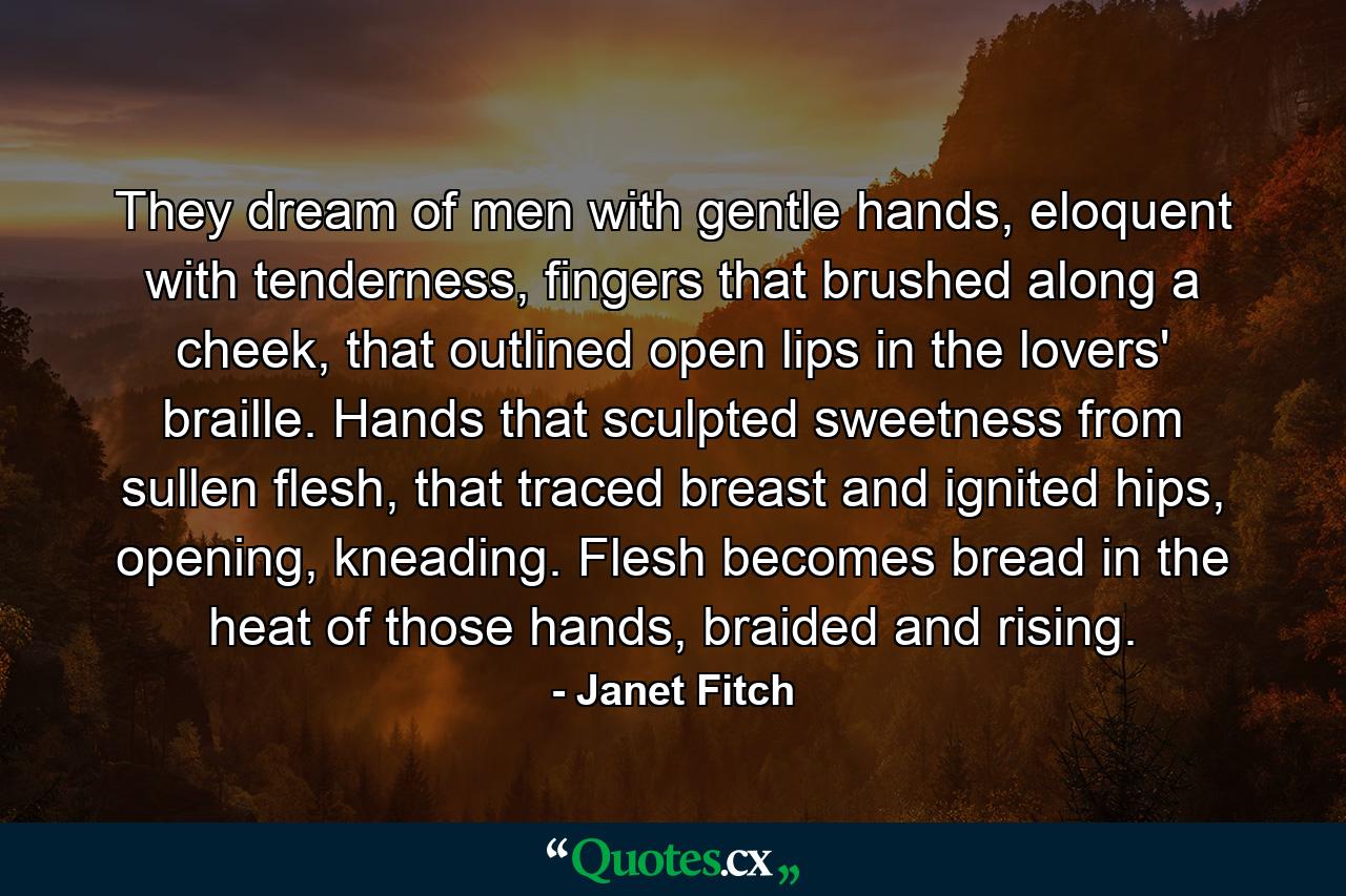 They dream of men with gentle hands, eloquent with tenderness, fingers that brushed along a cheek, that outlined open lips in the lovers' braille. Hands that sculpted sweetness from sullen flesh, that traced breast and ignited hips, opening, kneading. Flesh becomes bread in the heat of those hands, braided and rising. - Quote by Janet Fitch