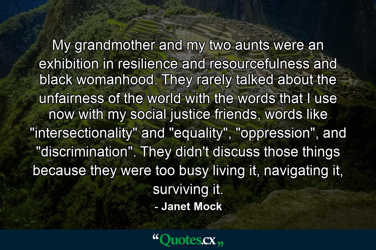 My grandmother and my two aunts were an exhibition in resilience and resourcefulness and black womanhood. They rarely talked about the unfairness of the world with the words that I use now with my social justice friends, words like 