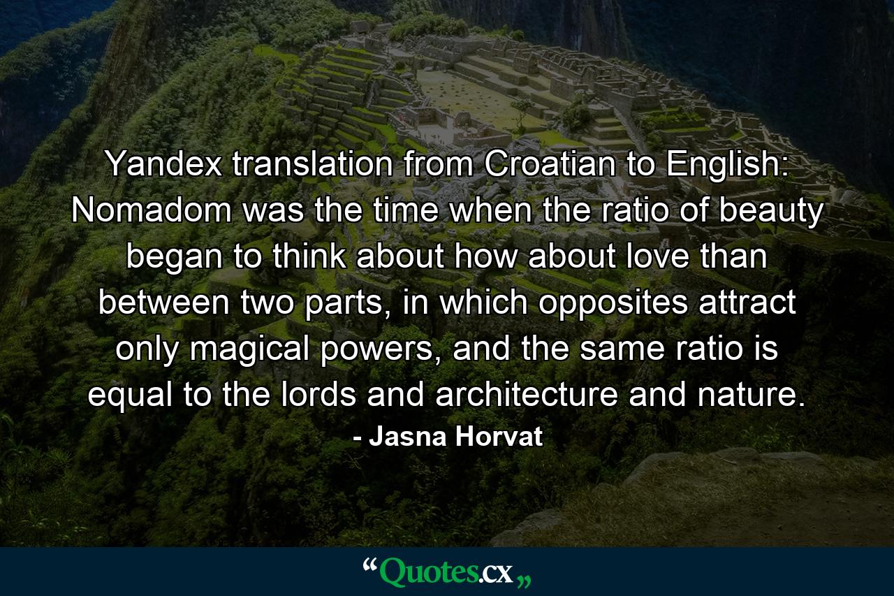 Yandex translation from Croatian to English: Nomadom was the time when the ratio of beauty began to think about how about love than between two parts, in which opposites attract only magical powers, and the same ratio is equal to the lords and architecture and nature. - Quote by Jasna Horvat