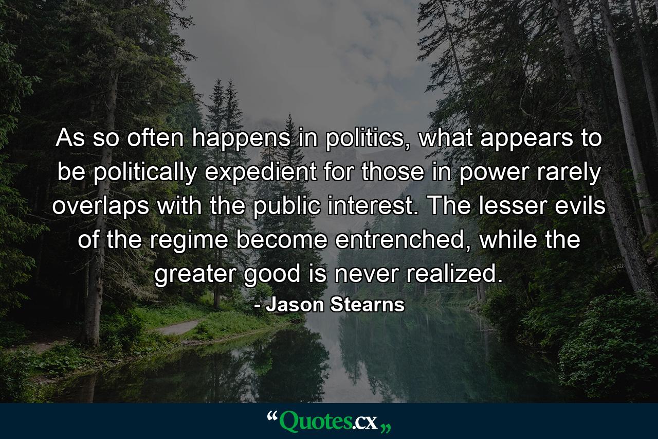 As so often happens in politics, what appears to be politically expedient for those in power rarely overlaps with the public interest. The lesser evils of the regime become entrenched, while the greater good is never realized. - Quote by Jason Stearns