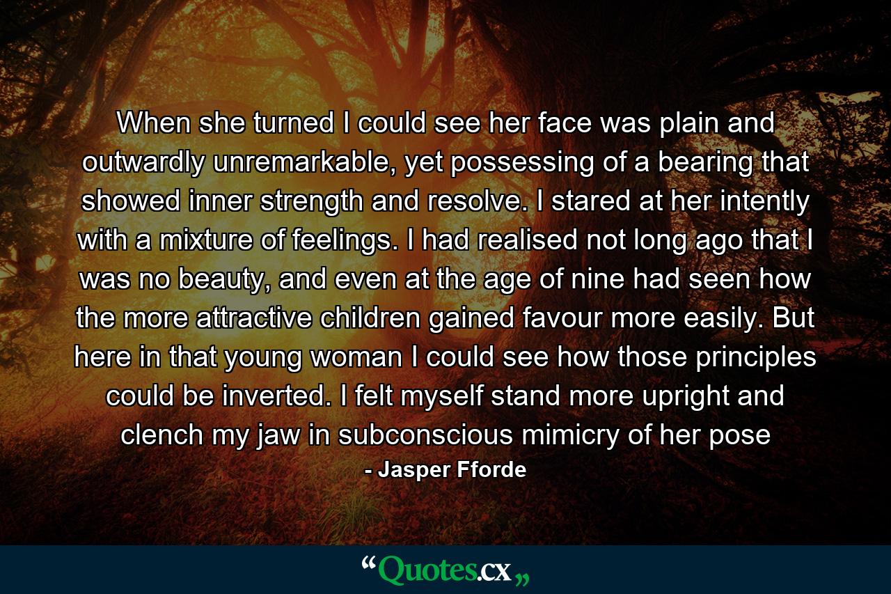 When she turned I could see her face was plain and outwardly unremarkable, yet possessing of a bearing that showed inner strength and resolve. I stared at her intently with a mixture of feelings. I had realised not long ago that I was no beauty, and even at the age of nine had seen how the more attractive children gained favour more easily. But here in that young woman I could see how those principles could be inverted. I felt myself stand more upright and clench my jaw in subconscious mimicry of her pose - Quote by Jasper Fforde