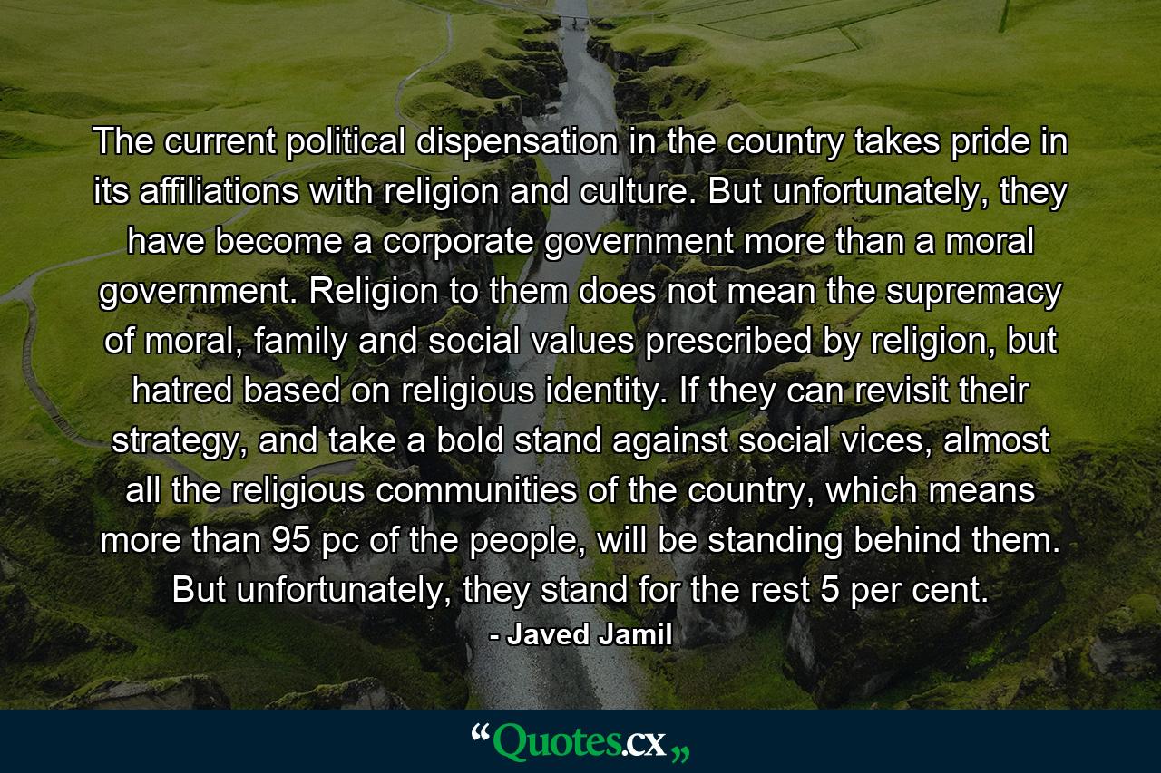 The current political dispensation in the country takes pride in its affiliations with religion and culture. But unfortunately, they have become a corporate government more than a moral government. Religion to them does not mean the supremacy of moral, family and social values prescribed by religion, but hatred based on religious identity. If they can revisit their strategy, and take a bold stand against social vices, almost all the religious communities of the country, which means more than 95 pc of the people, will be standing behind them. But unfortunately, they stand for the rest 5 per cent. - Quote by Javed Jamil