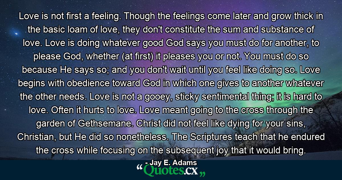 Love is not first a feeling. Though the feelings come later and grow thick in the basic loam of love, they don't constitute the sum and substance of love. Love is doing whatever good God says you must do for another, to please God, whether (at first) it pleases you or not. You must do so because He says so; and you don't wait until you feel like doing so. Love begins with obedience toward God in which one gives to another whatever the other needs. Love is not a gooey, sticky sentimental thing; it is hard to love. Often it hurts to love. Love meant going to the cross through the garden of Gethsemane. Christ did not feel like dying for your sins, Christian, but He did so nonetheless. The Scriptures teach that he endured the cross while focusing on the subsequent joy that it would bring. - Quote by Jay E. Adams