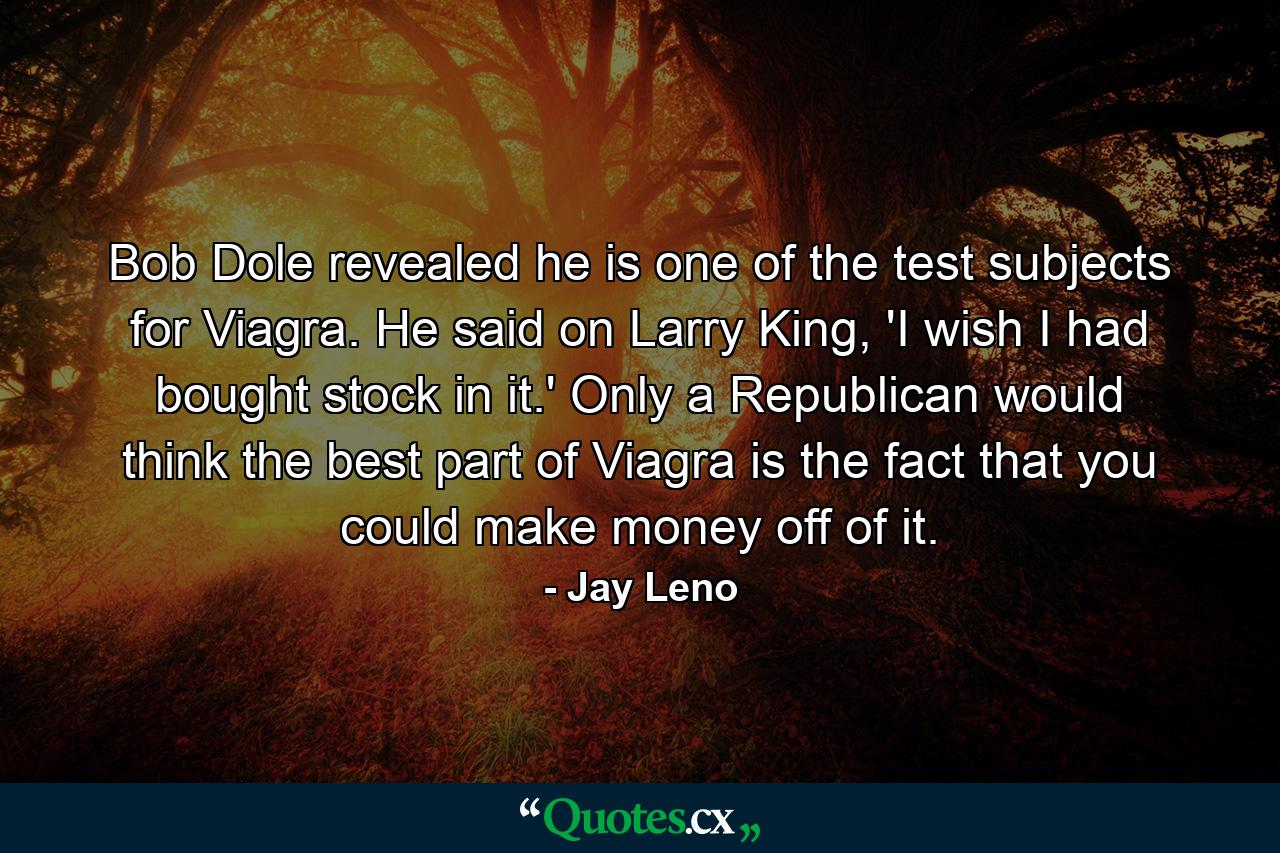 Bob Dole revealed he is one of the test subjects for Viagra. He said on Larry King, 'I wish I had bought stock in it.' Only a Republican would think the best part of Viagra is the fact that you could make money off of it. - Quote by Jay Leno