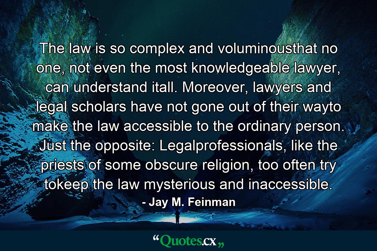 The law is so complex and voluminousthat no one, not even the most knowledgeable lawyer, can understand itall. Moreover, lawyers and legal scholars have not gone out of their wayto make the law accessible to the ordinary person. Just the opposite: Legalprofessionals, like the priests of some obscure religion, too often try tokeep the law mysterious and inaccessible. - Quote by Jay M. Feinman