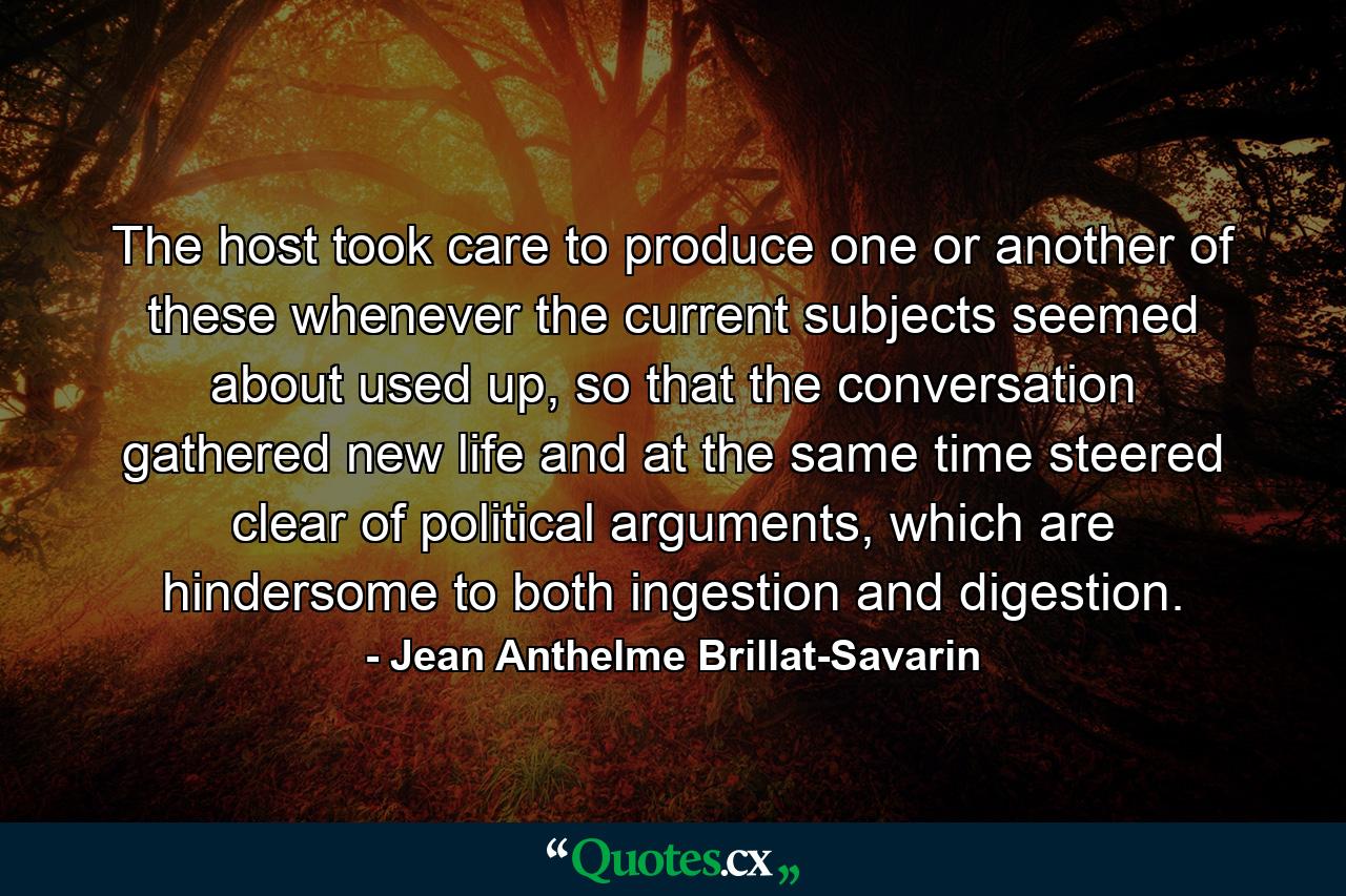 The host took care to produce one or another of these whenever the current subjects seemed about used up, so that the conversation gathered new life and at the same time steered clear of political arguments, which are hindersome to both ingestion and digestion. - Quote by Jean Anthelme Brillat-Savarin