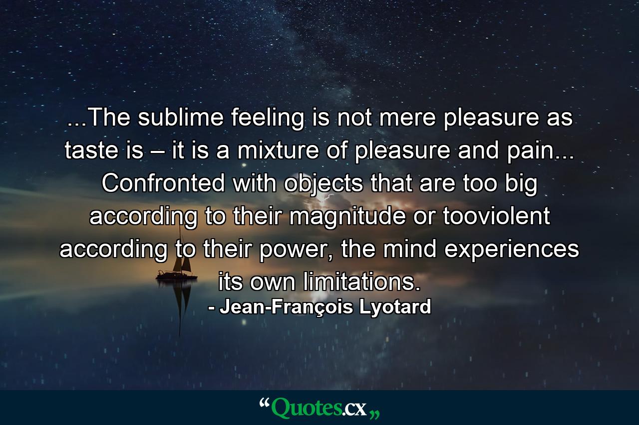 ...The sublime feeling is not mere pleasure as taste is – it is a mixture of pleasure and pain... Confronted with objects that are too big according to their magnitude or tooviolent according to their power, the mind experiences its own limitations. - Quote by Jean-François Lyotard