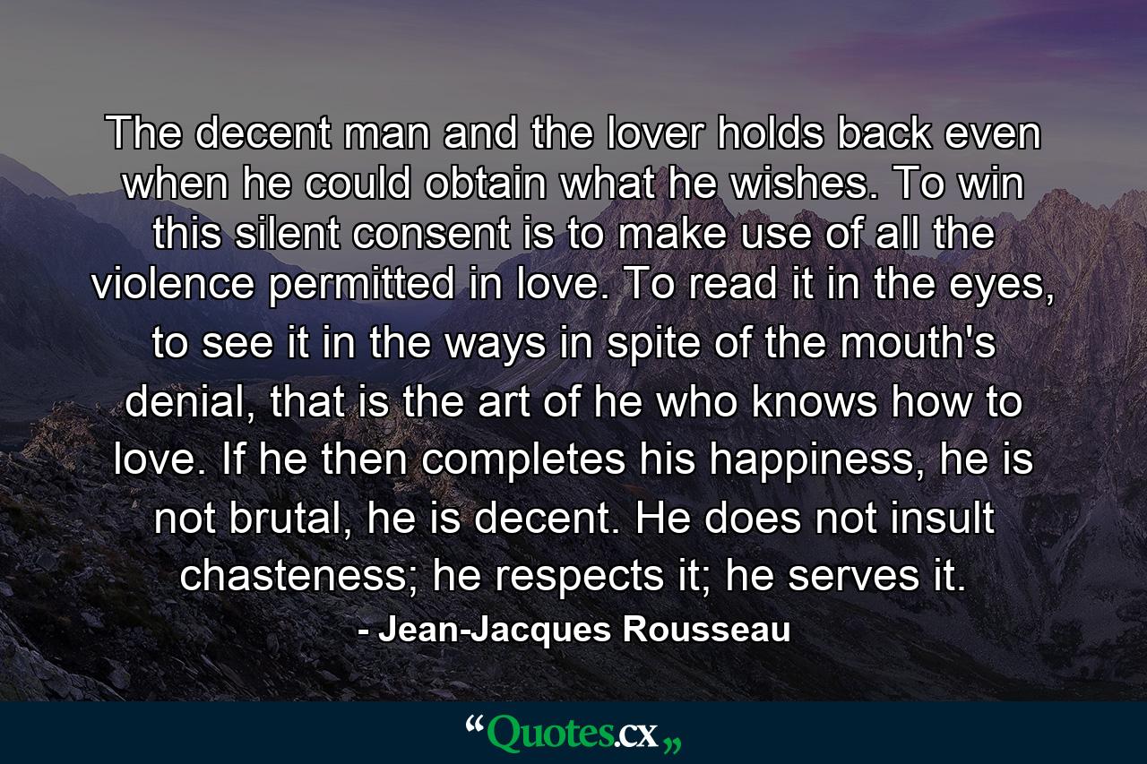 The decent man and the lover holds back even when he could obtain what he wishes. To win this silent consent is to make use of all the violence permitted in love. To read it in the eyes, to see it in the ways in spite of the mouth's denial, that is the art of he who knows how to love. If he then completes his happiness, he is not brutal, he is decent. He does not insult chasteness; he respects it; he serves it. - Quote by Jean-Jacques Rousseau