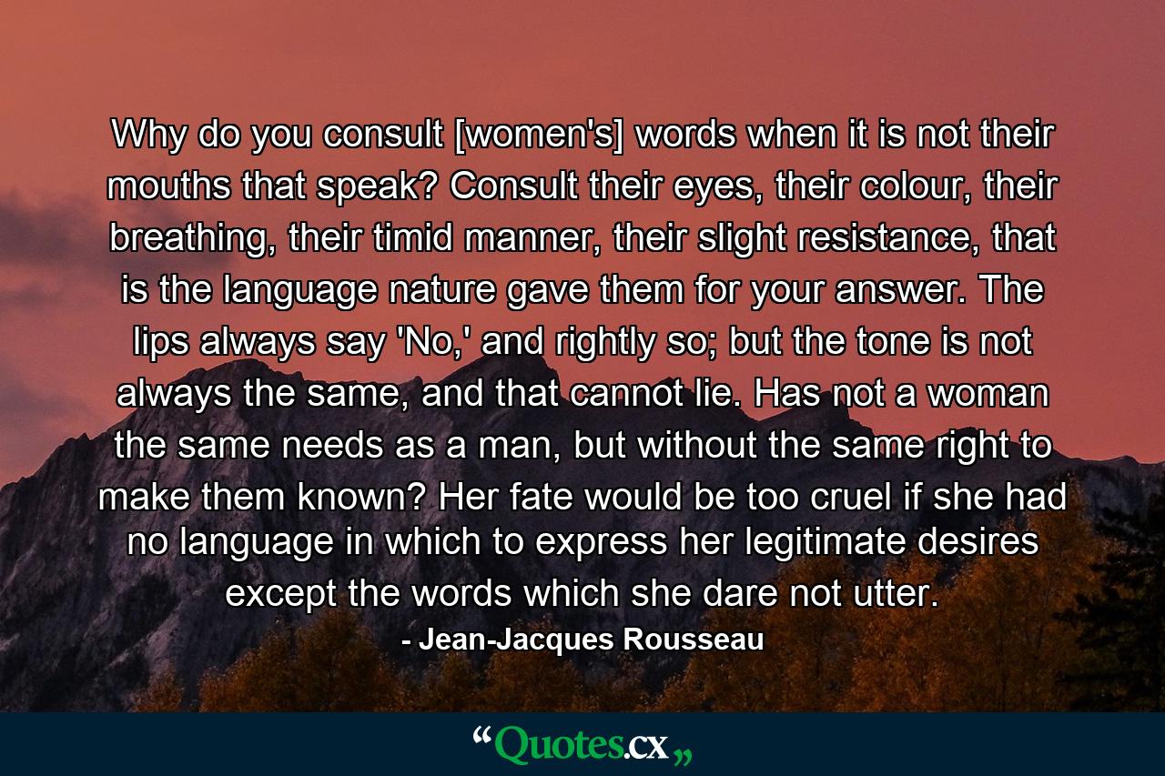 Why do you consult [women's] words when it is not their mouths that speak? Consult their eyes, their colour, their breathing, their timid manner, their slight resistance, that is the language nature gave them for your answer. The lips always say 'No,' and rightly so; but the tone is not always the same, and that cannot lie. Has not a woman the same needs as a man, but without the same right to make them known? Her fate would be too cruel if she had no language in which to express her legitimate desires except the words which she dare not utter. - Quote by Jean-Jacques Rousseau