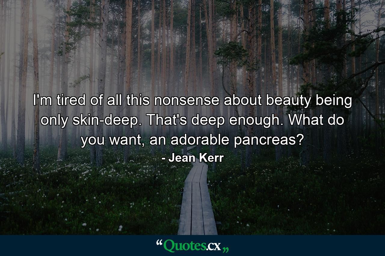 I'm tired of all this nonsense about beauty being only skin-deep. That's deep enough. What do you want, an adorable pancreas? - Quote by Jean Kerr