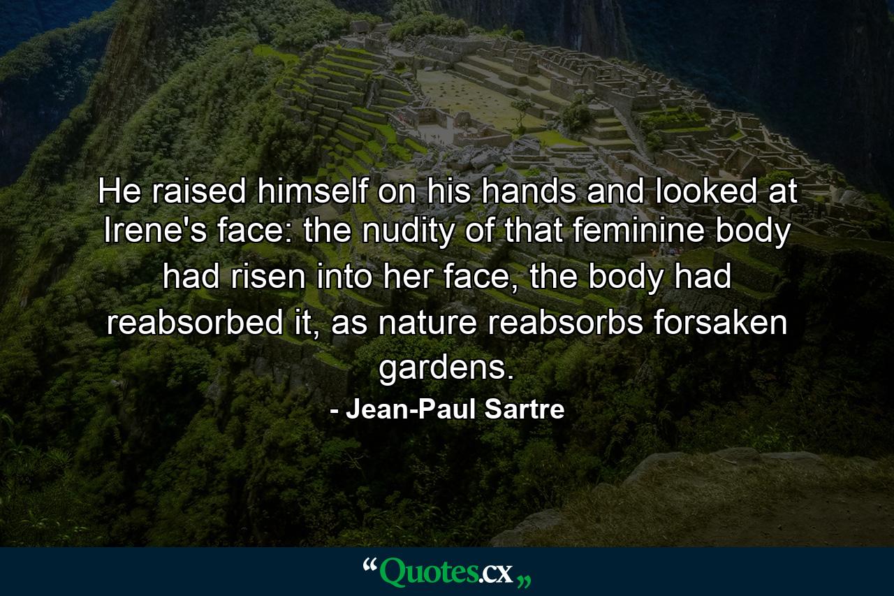 He raised himself on his hands and looked at Irene's face: the nudity of that feminine body had risen into her face, the body had reabsorbed it, as nature reabsorbs forsaken gardens. - Quote by Jean-Paul Sartre