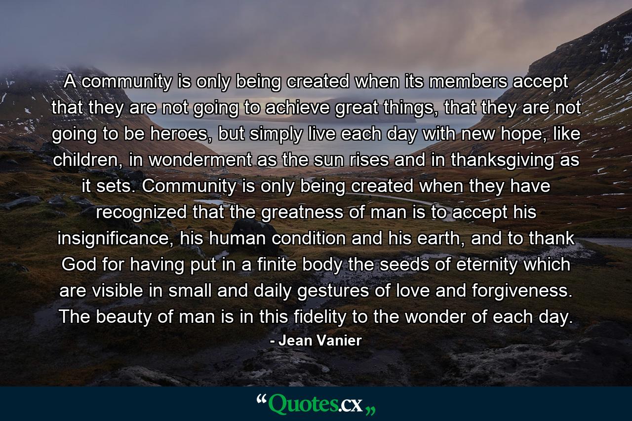 A community is only being created when its members accept that they are not going to achieve great things, that they are not going to be heroes, but simply live each day with new hope, like children, in wonderment as the sun rises and in thanksgiving as it sets. Community is only being created when they have recognized that the greatness of man is to accept his insignificance, his human condition and his earth, and to thank God for having put in a finite body the seeds of eternity which are visible in small and daily gestures of love and forgiveness. The beauty of man is in this fidelity to the wonder of each day. - Quote by Jean Vanier