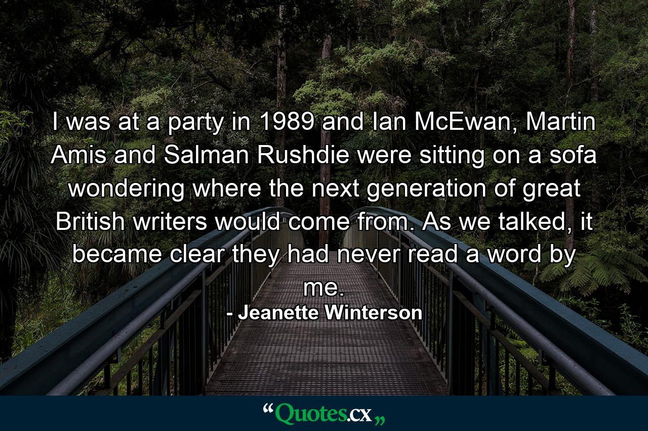 I was at a party in 1989 and Ian McEwan, Martin Amis and Salman Rushdie were sitting on a sofa wondering where the next generation of great British writers would come from. As we talked, it became clear they had never read a word by me. - Quote by Jeanette Winterson