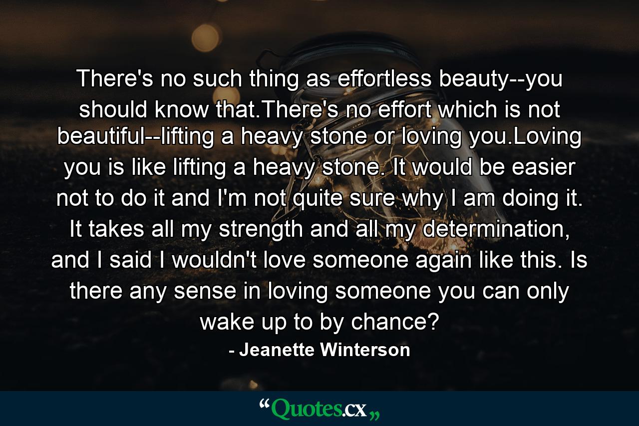 There's no such thing as effortless beauty--you should know that.There's no effort which is not beautiful--lifting a heavy stone or loving you.Loving you is like lifting a heavy stone. It would be easier not to do it and I'm not quite sure why I am doing it. It takes all my strength and all my determination, and I said I wouldn't love someone again like this. Is there any sense in loving someone you can only wake up to by chance? - Quote by Jeanette Winterson