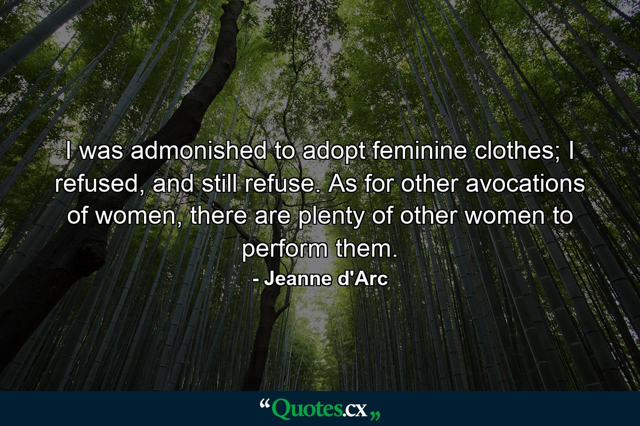 I was admonished to adopt feminine clothes; I refused, and still refuse. As for other avocations of women, there are plenty of other women to perform them. - Quote by Jeanne d'Arc