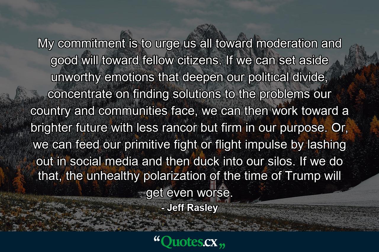 My commitment is to urge us all toward moderation and good will toward fellow citizens. If we can set aside unworthy emotions that deepen our political divide, concentrate on finding solutions to the problems our country and communities face, we can then work toward a brighter future with less rancor but firm in our purpose. Or, we can feed our primitive fight or flight impulse by lashing out in social media and then duck into our silos. If we do that, the unhealthy polarization of the time of Trump will get even worse. - Quote by Jeff Rasley