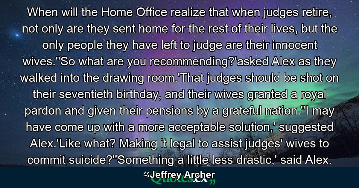 When will the Home Office realize that when judges retire, not only are they sent home for the rest of their lives, but the only people they have left to judge are their innocent wives.''So what are you recommending?'asked Alex as they walked into the drawing room.'That judges should be shot on their seventieth birthday, and their wives granted a royal pardon and given their pensions by a grateful nation.''I may have come up with a more acceptable solution,' suggested Alex.'Like what? Making it legal to assist judges' wives to commit suicide?''Something a little less drastic,' said Alex. - Quote by Jeffrey Archer