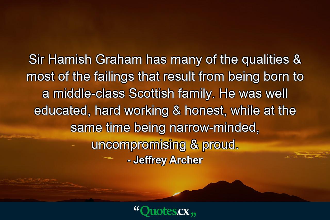 Sir Hamish Graham has many of the qualities & most of the failings that result from being born to a middle-class Scottish family. He was well educated, hard working & honest, while at the same time being narrow-minded, uncompromising & proud. - Quote by Jeffrey Archer