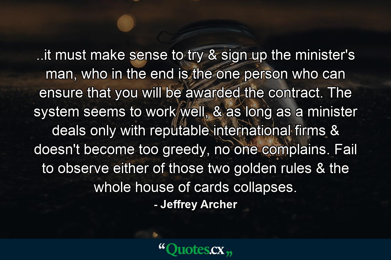 ..it must make sense to try & sign up the minister's man, who in the end is the one person who can ensure that you will be awarded the contract. The system seems to work well, & as long as a minister deals only with reputable international firms & doesn't become too greedy, no one complains. Fail to observe either of those two golden rules & the whole house of cards collapses. - Quote by Jeffrey Archer