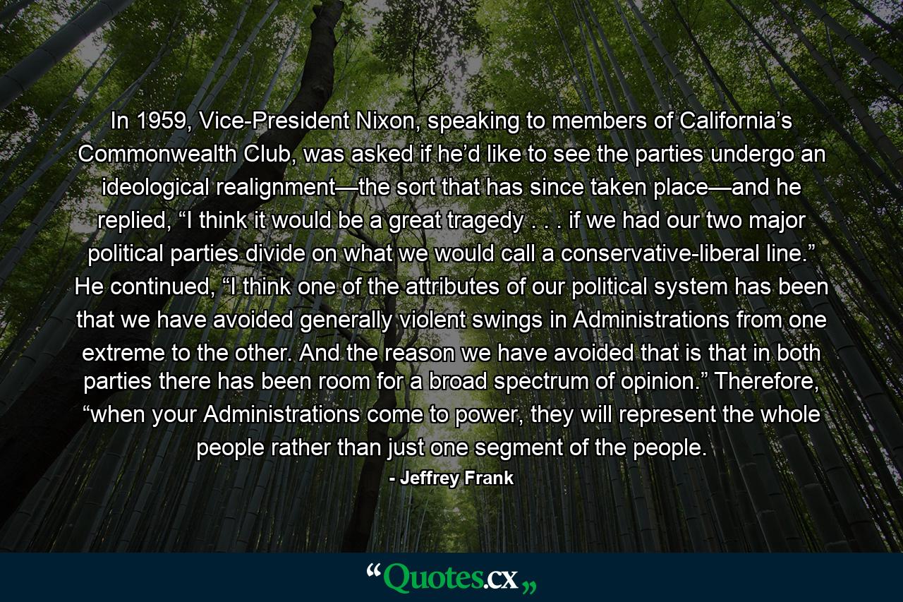 In 1959, Vice-President Nixon, speaking to members of California’s Commonwealth Club, was asked if he’d like to see the parties undergo an ideological realignment—the sort that has since taken place—and he replied, “I think it would be a great tragedy . . . if we had our two major political parties divide on what we would call a conservative-liberal line.” He continued, “I think one of the attributes of our political system has been that we have avoided generally violent swings in Administrations from one extreme to the other. And the reason we have avoided that is that in both parties there has been room for a broad spectrum of opinion.” Therefore, “when your Administrations come to power, they will represent the whole people rather than just one segment of the people. - Quote by Jeffrey Frank