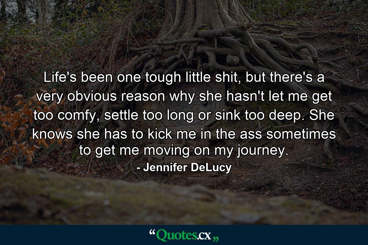 Life's been one tough little shit, but there's a very obvious reason why she hasn't let me get too comfy, settle too long or sink too deep. She knows she has to kick me in the ass sometimes to get me moving on my journey. - Quote by Jennifer DeLucy