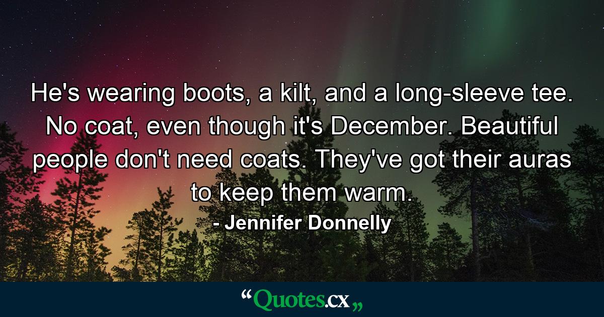 He's wearing boots, a kilt, and a long-sleeve tee. No coat, even though it's December. Beautiful people don't need coats. They've got their auras to keep them warm. - Quote by Jennifer Donnelly