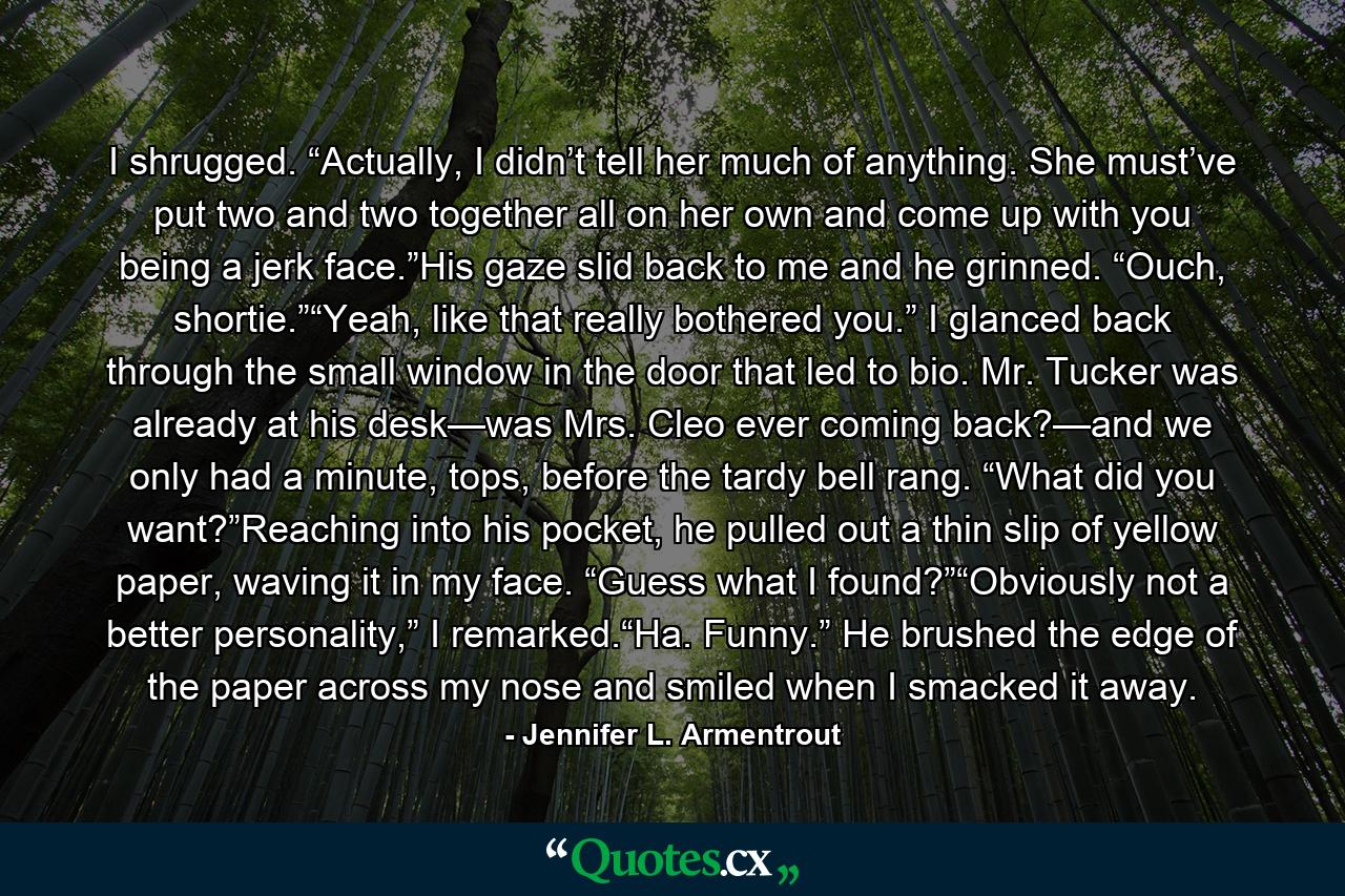 I shrugged. “Actually, I didn’t tell her much of anything. She must’ve put two and two together all on her own and come up with you being a jerk face.”His gaze slid back to me and he grinned. “Ouch, shortie.”“Yeah, like that really bothered you.” I glanced back through the small window in the door that led to bio. Mr. Tucker was already at his desk—was Mrs. Cleo ever coming back?—and we only had a minute, tops, before the tardy bell rang. “What did you want?”Reaching into his pocket, he pulled out a thin slip of yellow paper, waving it in my face. “Guess what I found?”“Obviously not a better personality,” I remarked.“Ha. Funny.” He brushed the edge of the paper across my nose and smiled when I smacked it away. - Quote by Jennifer L. Armentrout