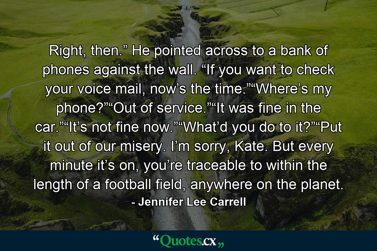 Right, then.” He pointed across to a bank of phones against the wall. “If you want to check your voice mail, now’s the time.”“Where’s my phone?”“Out of service.”“It was fine in the car.”“It’s not fine now.”“What’d you do to it?”“Put it out of our misery. I’m sorry, Kate. But every minute it’s on, you’re traceable to within the length of a football field, anywhere on the planet. - Quote by Jennifer Lee Carrell