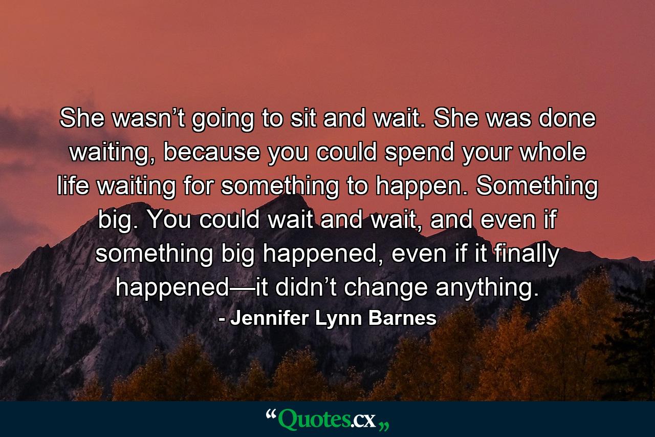 She wasn’t going to sit and wait. She was done waiting, because you could spend your whole life waiting for something to happen. Something big. You could wait and wait, and even if something big happened, even if it finally happened—it didn’t change anything. - Quote by Jennifer Lynn Barnes