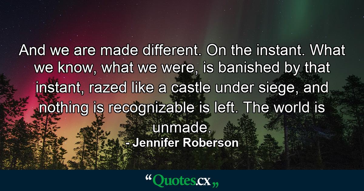 And we are made different. On the instant. What we know, what we were, is banished by that instant, razed like a castle under siege, and nothing is recognizable is left. The world is unmade. - Quote by Jennifer Roberson