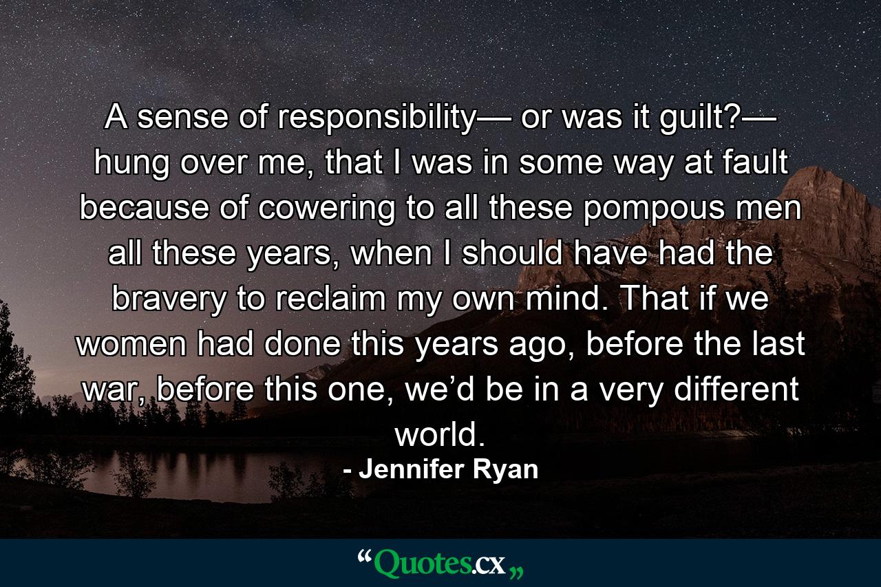 A sense of responsibility— or was it guilt?— hung over me, that I was in some way at fault because of cowering to all these pompous men all these years, when I should have had the bravery to reclaim my own mind. That if we women had done this years ago, before the last war, before this one, we’d be in a very different world. - Quote by Jennifer Ryan