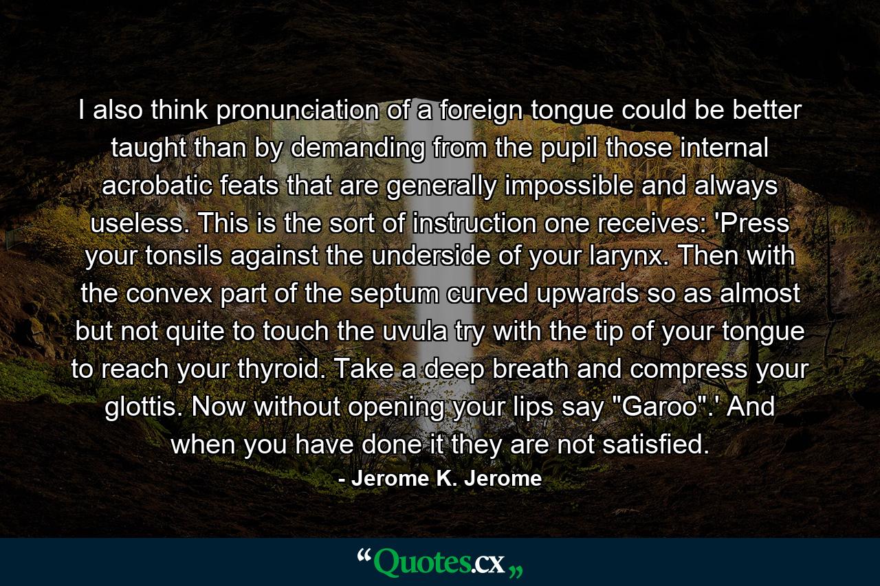 I also think pronunciation of a foreign tongue could be better taught than by demanding from the pupil those internal acrobatic feats that are generally impossible and always useless. This is the sort of instruction one receives: 'Press your tonsils against the underside of your larynx. Then with the convex part of the septum curved upwards so as almost but not quite to touch the uvula try with the tip of your tongue to reach your thyroid. Take a deep breath and compress your glottis. Now without opening your lips say 