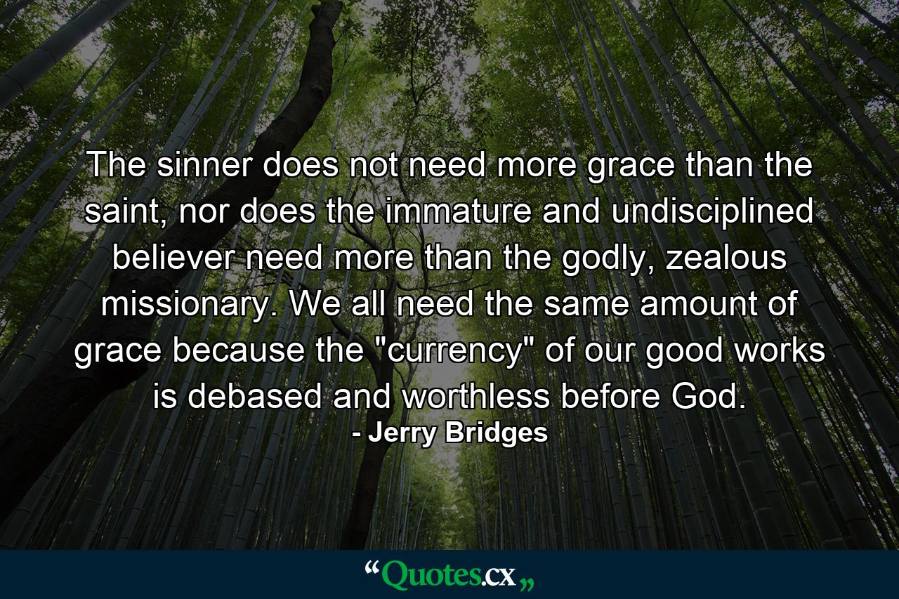 The sinner does not need more grace than the saint, nor does the immature and undisciplined believer need more than the godly, zealous missionary. We all need the same amount of grace because the 