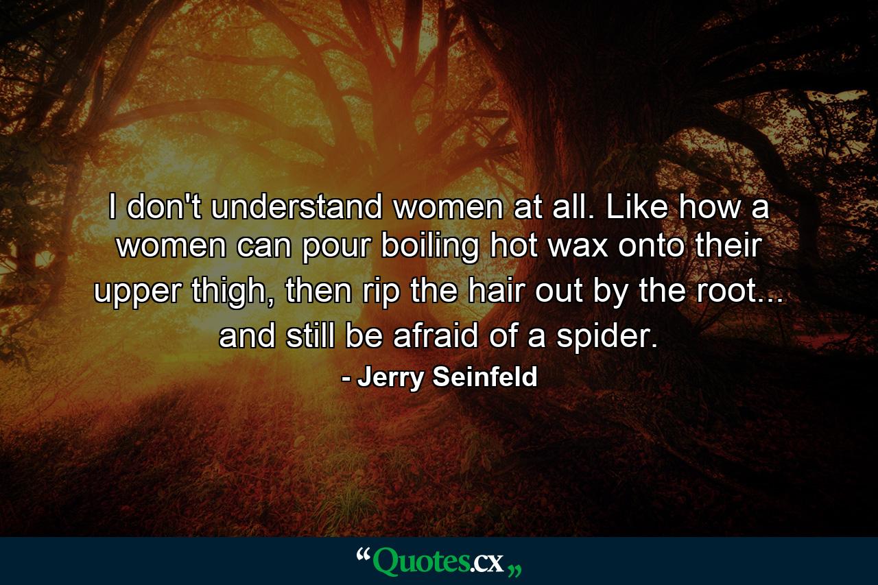 I don't understand women at all. Like how a women can pour boiling hot wax onto their upper thigh, then rip the hair out by the root... and still be afraid of a spider. - Quote by Jerry Seinfeld