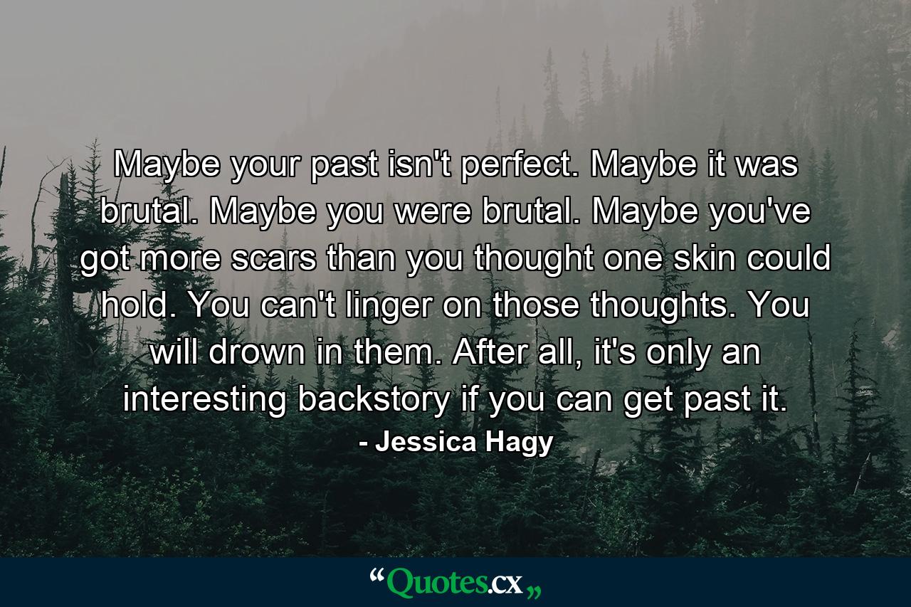 Maybe your past isn't perfect. Maybe it was brutal. Maybe you were brutal. Maybe you've got more scars than you thought one skin could hold. You can't linger on those thoughts. You will drown in them. After all, it's only an interesting backstory if you can get past it. - Quote by Jessica Hagy