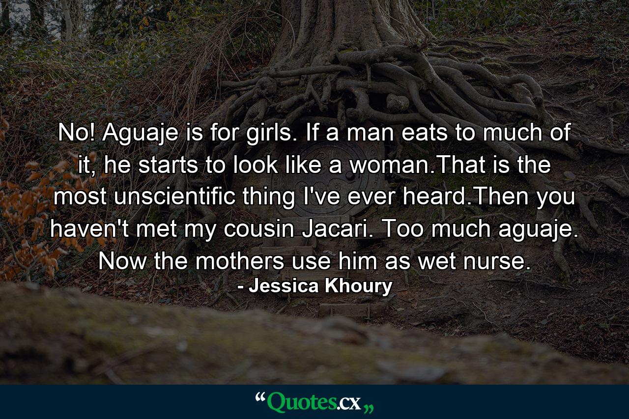 No! Aguaje is for girls. If a man eats to much of it, he starts to look like a woman.That is the most unscientific thing I've ever heard.Then you haven't met my cousin Jacari. Too much aguaje. Now the mothers use him as wet nurse. - Quote by Jessica Khoury