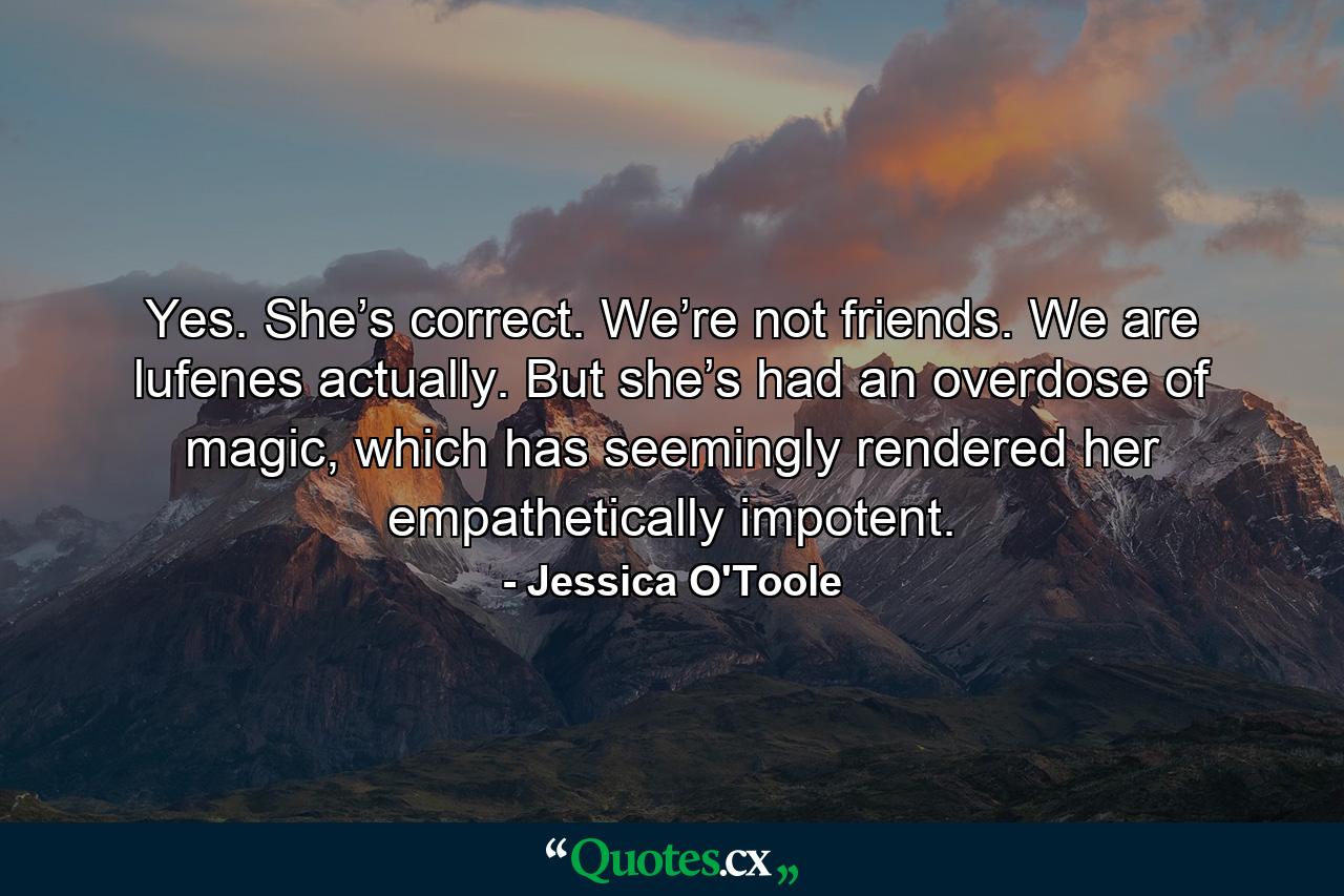 Yes. She’s correct. We’re not friends. We are lufenes actually. But she’s had an overdose of magic, which has seemingly rendered her empathetically impotent. - Quote by Jessica O'Toole