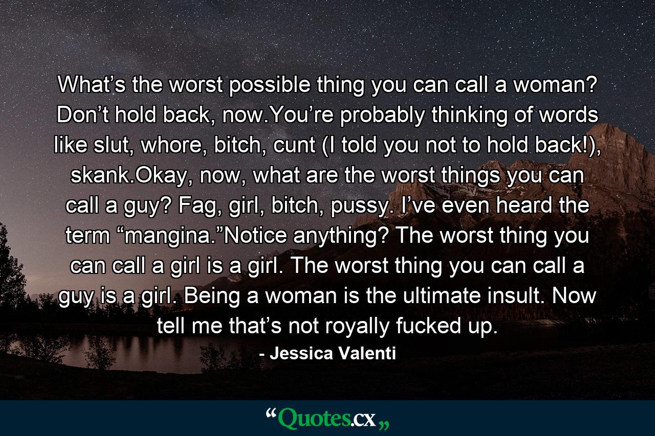 What’s the worst possible thing you can call a woman? Don’t hold back, now.You’re probably thinking of words like slut, whore, bitch, cunt (I told you not to hold back!), skank.Okay, now, what are the worst things you can call a guy? Fag, girl, bitch, pussy. I’ve even heard the term “mangina.”Notice anything? The worst thing you can call a girl is a girl. The worst thing you can call a guy is a girl. Being a woman is the ultimate insult. Now tell me that’s not royally fucked up. - Quote by Jessica Valenti