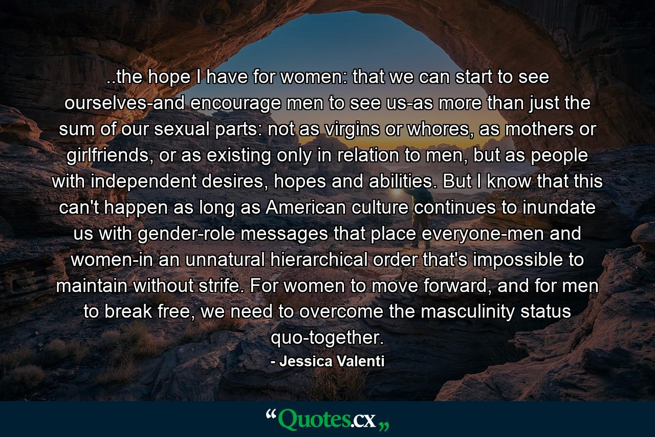 ..the hope I have for women: that we can start to see ourselves-and encourage men to see us-as more than just the sum of our sexual parts: not as virgins or whores, as mothers or girlfriends, or as existing only in relation to men, but as people with independent desires, hopes and abilities. But I know that this can't happen as long as American culture continues to inundate us with gender-role messages that place everyone-men and women-in an unnatural hierarchical order that's impossible to maintain without strife. For women to move forward, and for men to break free, we need to overcome the masculinity status quo-together. - Quote by Jessica Valenti