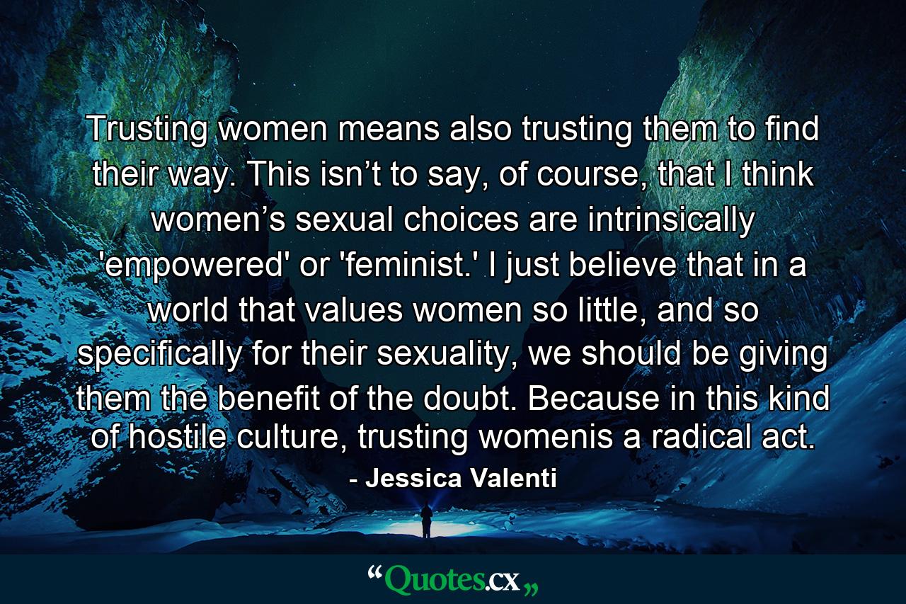 Trusting women means also trusting them to find their way. This isn’t to say, of course, that I think women’s sexual choices are intrinsically 'empowered' or 'feminist.' I just believe that in a world that values women so little, and so specifically for their sexuality, we should be giving them the benefit of the doubt. Because in this kind of hostile culture, trusting womenis a radical act. - Quote by Jessica Valenti