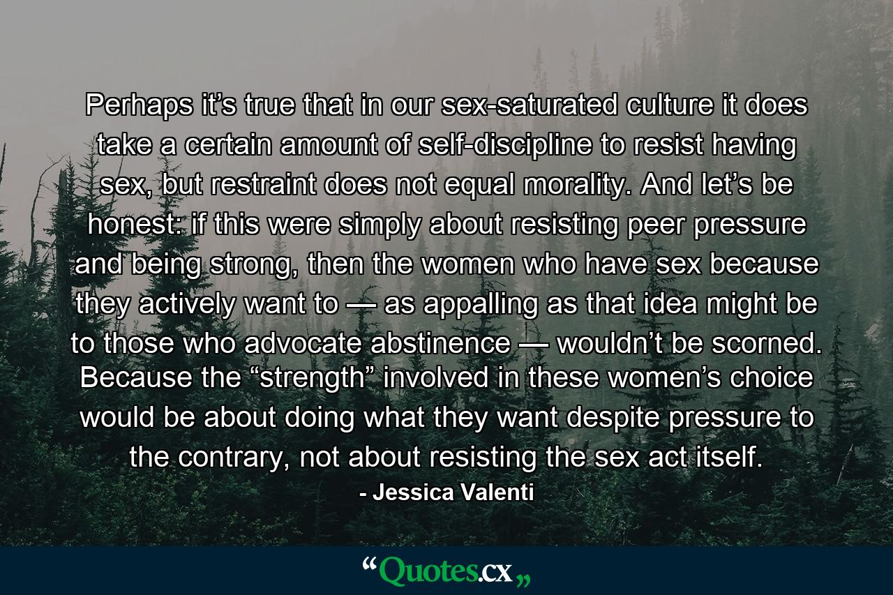 Perhaps it’s true that in our sex-saturated culture it does take a certain amount of self-discipline to resist having sex, but restraint does not equal morality. And let’s be honest: if this were simply about resisting peer pressure and being strong, then the women who have sex because they actively want to — as appalling as that idea might be to those who advocate abstinence — wouldn’t be scorned. Because the “strength” involved in these women’s choice would be about doing what they want despite pressure to the contrary, not about resisting the sex act itself. - Quote by Jessica Valenti