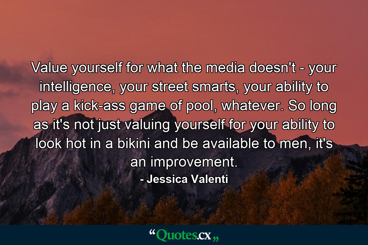 Value yourself for what the media doesn't - your intelligence, your street smarts, your ability to play a kick-ass game of pool, whatever. So long as it's not just valuing yourself for your ability to look hot in a bikini and be available to men, it's an improvement. - Quote by Jessica Valenti